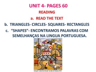 UNIT 4- PAGES 60
                  READING
              a. READ THE TEXT
b. TRIANGLES- CIRCLES- SQUARES- RECTANGLES
 c. “SHAPES”- ENCONTRAMOS PALAVRAS COM
     SEMELHANÇAS NA LINGUA PORTUGUESA.
 
