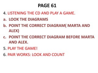 PAGE 61
4. LISTENING THE CD AND PLAY A GAME.
a. LOOK THE DIAGRAMS
b. POINT THE CORRECT DIAGRAM( MARTA AND
    ALEX)
c. POINT THE CORRECT DIAGRAM BEFORE MARTA
    AND ALEX.
5. PLAY THE GAME!
6. PAIR WORKS: LOOK AND COUNT
 
