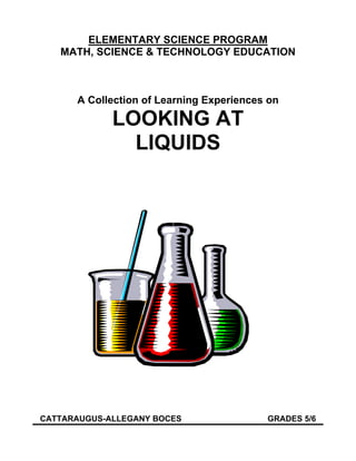 ELEMENTARY SCIENCE PROGRAM
   MATH, SCIENCE & TECHNOLOGY EDUCATION



      A Collection of Learning Experiences on

             LOOKING AT
               LIQUIDS




CATTARAUGUS-ALLEGANY BOCES                GRADES 5/6