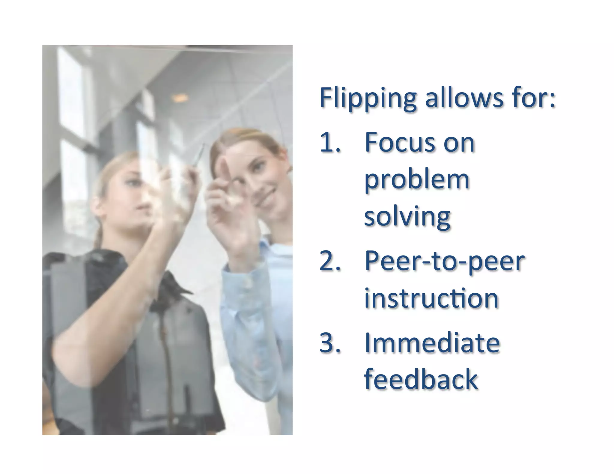 Flipping	
  allows	
  for:	
  
1.  Focus	
  on	
  
    problem	
  
    solving	
  
2.  Peer-­‐to-­‐peer	
  
    instruc5on	
  
3.  Immediate	
  
    feedback	
  
 