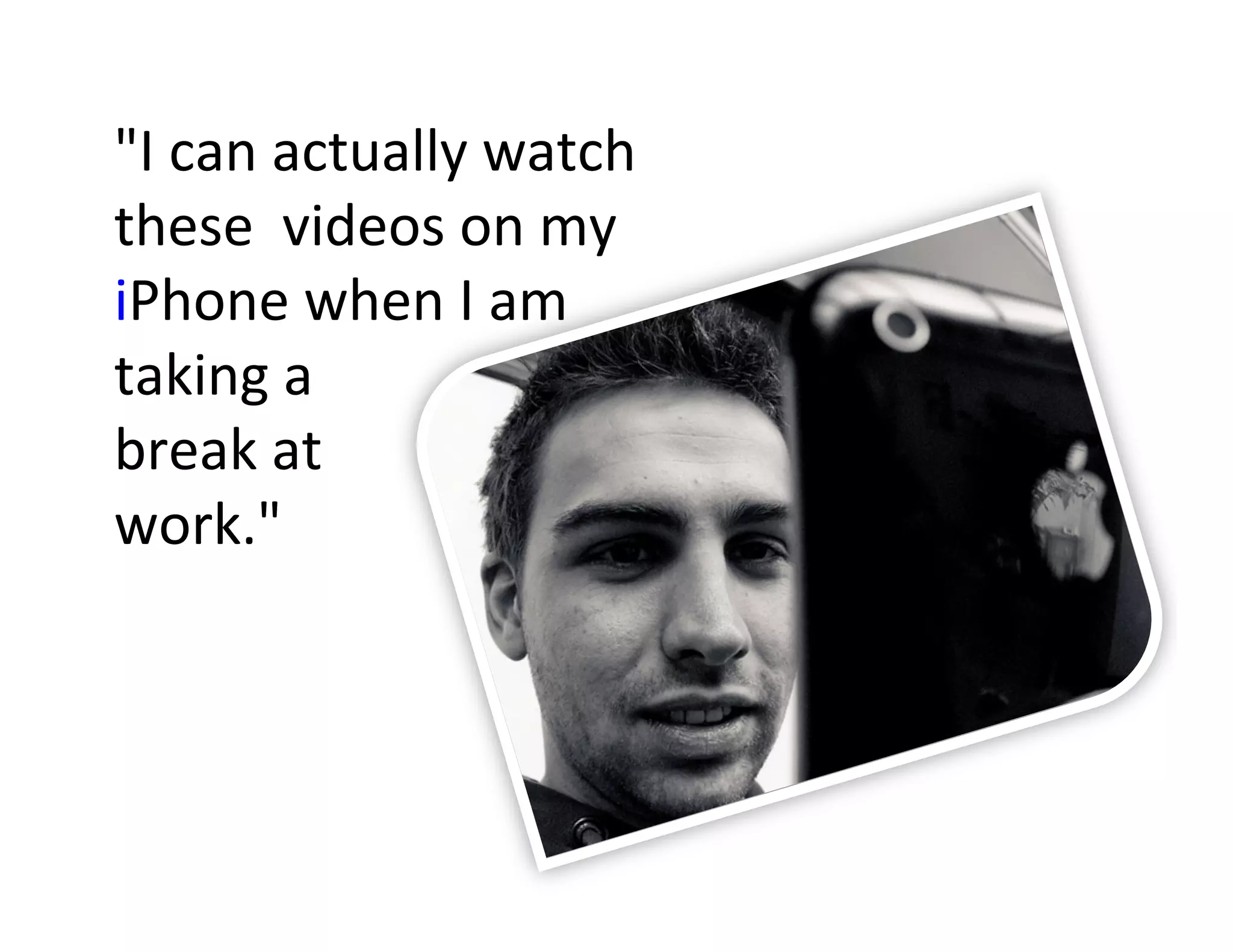 "I	
  can	
  actually	
  watch	
  
these	
  	
  videos	
  on	
  my	
  
iPhone	
  when	
  I	
  am	
  
taking	
  a	
  	
  
break	
  at	
  	
  
work."	
  
 