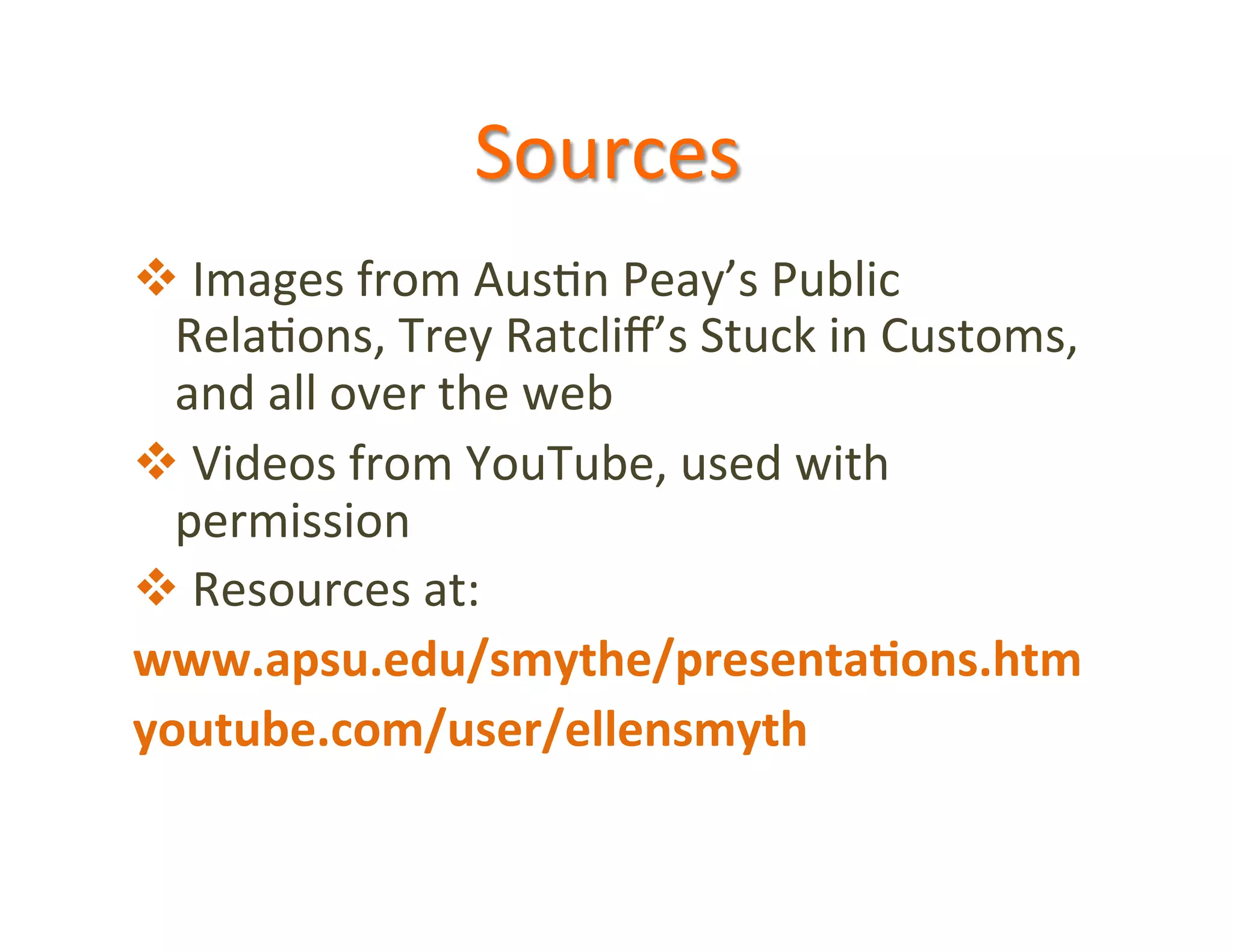 Sources	
  
v 	
  Images	
  from	
  Aus5n	
  Peay’s	
  Public	
  
  Rela5ons,	
  Trey	
  Ratcliﬀ’s	
  Stuck	
  in	
  Customs,	
  
  and	
  all	
  over	
  the	
  web	
  
v 	
  Videos	
  from	
  YouTube,	
  used	
  with	
  
  permission	
  
v 	
  Resources	
  at:	
  
www.apsu.edu/smythe/presenta5ons.htm	
  
youtube.com/user/ellensmyth	
  
 