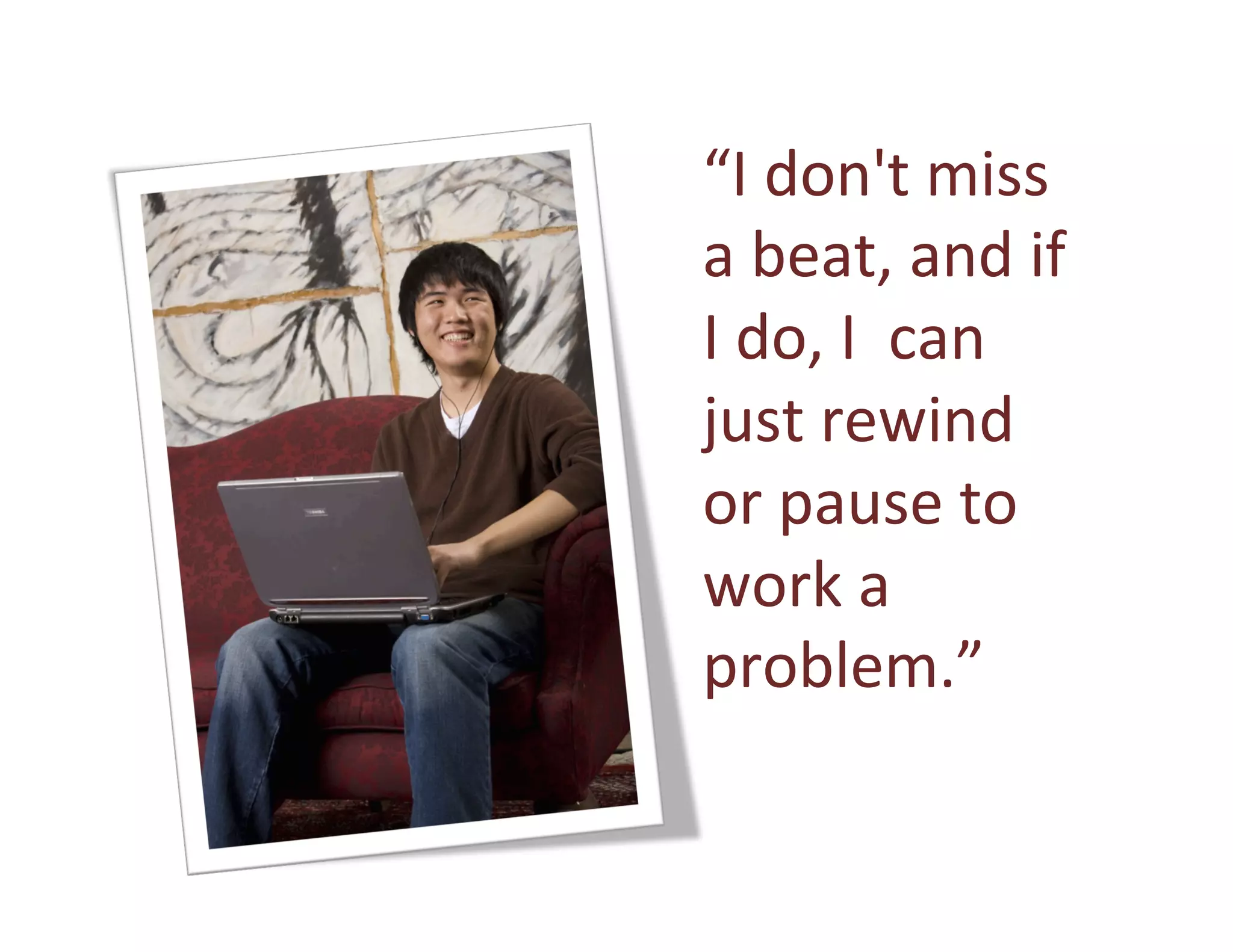 “I	
  don't	
  miss	
  
       a	
  beat,	
  and	
  if	
  
       I	
  do,	
  I	
  	
  can	
  
       just	
  rewind	
  
       or	
  pause	
  to	
  
       work	
  a	
  
       problem.” 	
  	
  
       	
  
2008
 