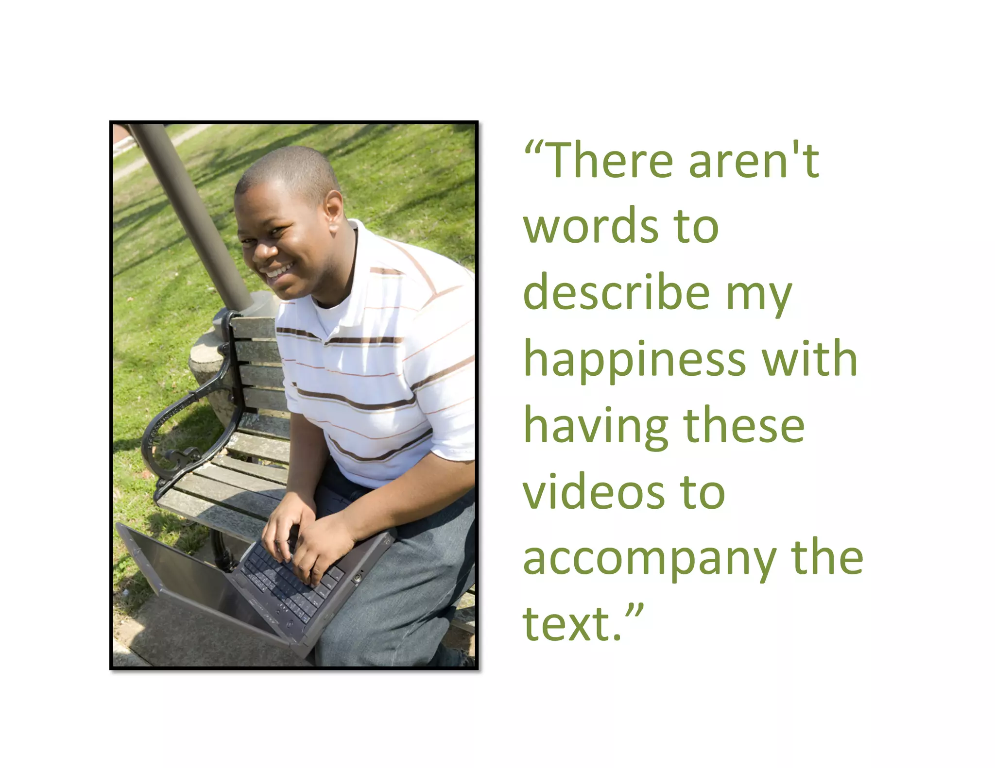 “There	
  aren't	
  
       words	
  to	
  
       describe	
  my	
  
       happiness	
  with	
  
       having	
  these	
  
       videos	
  to	
  
       accompany	
  the	
  
       text.”	
  
2008
 