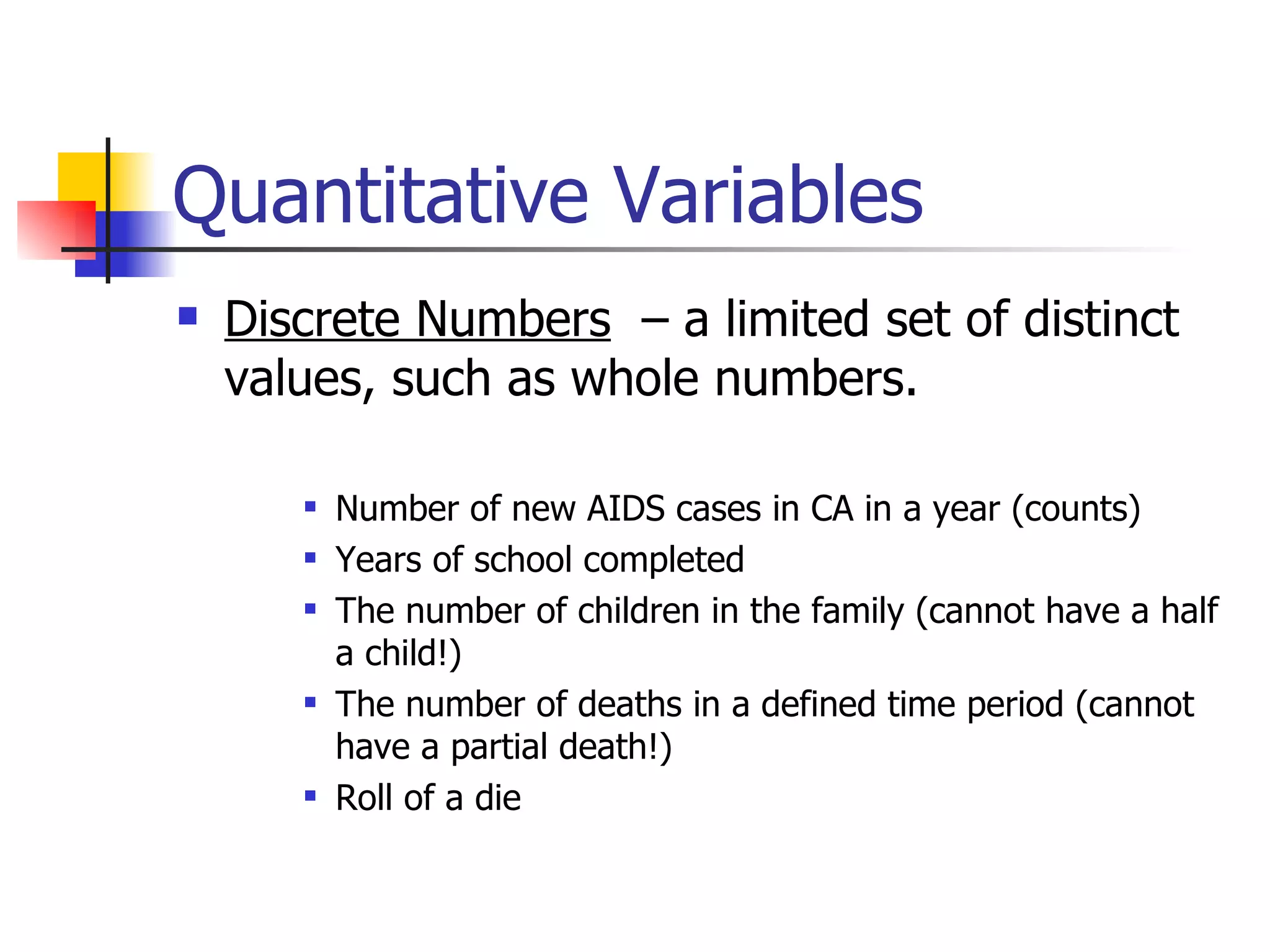 Quantitative Variables Discrete Numbers   – a limited set of distinct values, such as whole numbers. Number of new AIDS cases in CA in a year (counts) Years of school completed The number of children in the family (cannot have a half a child!) The number of deaths in a defined time period (cannot have a partial death!) Roll of a die 