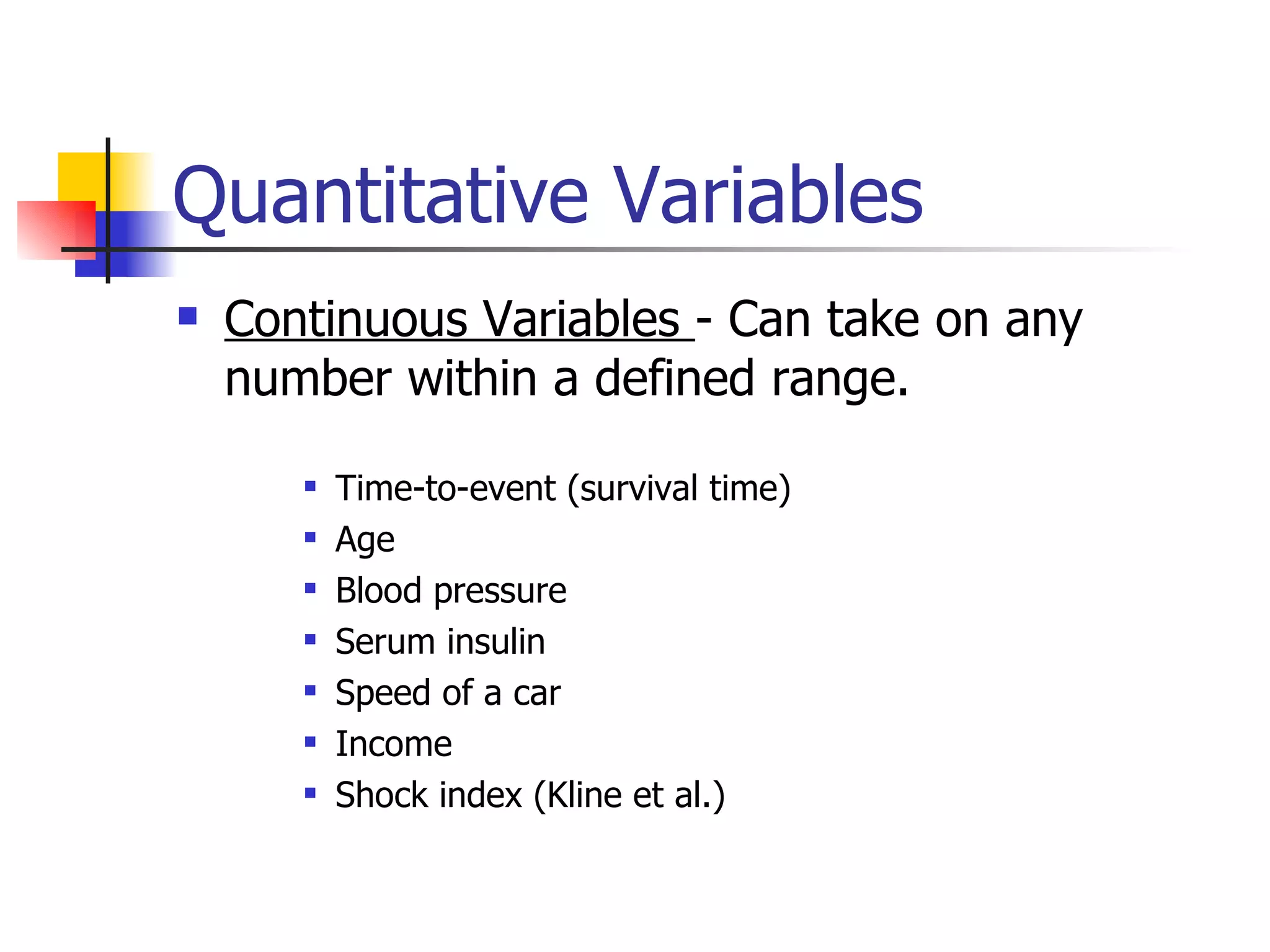 Quantitative Variables Continuous Variables  - Can take on any number within a defined range. Time-to-event (survival time) Age Blood pressure Serum insulin Speed of a car Income Shock index (Kline et al.) 