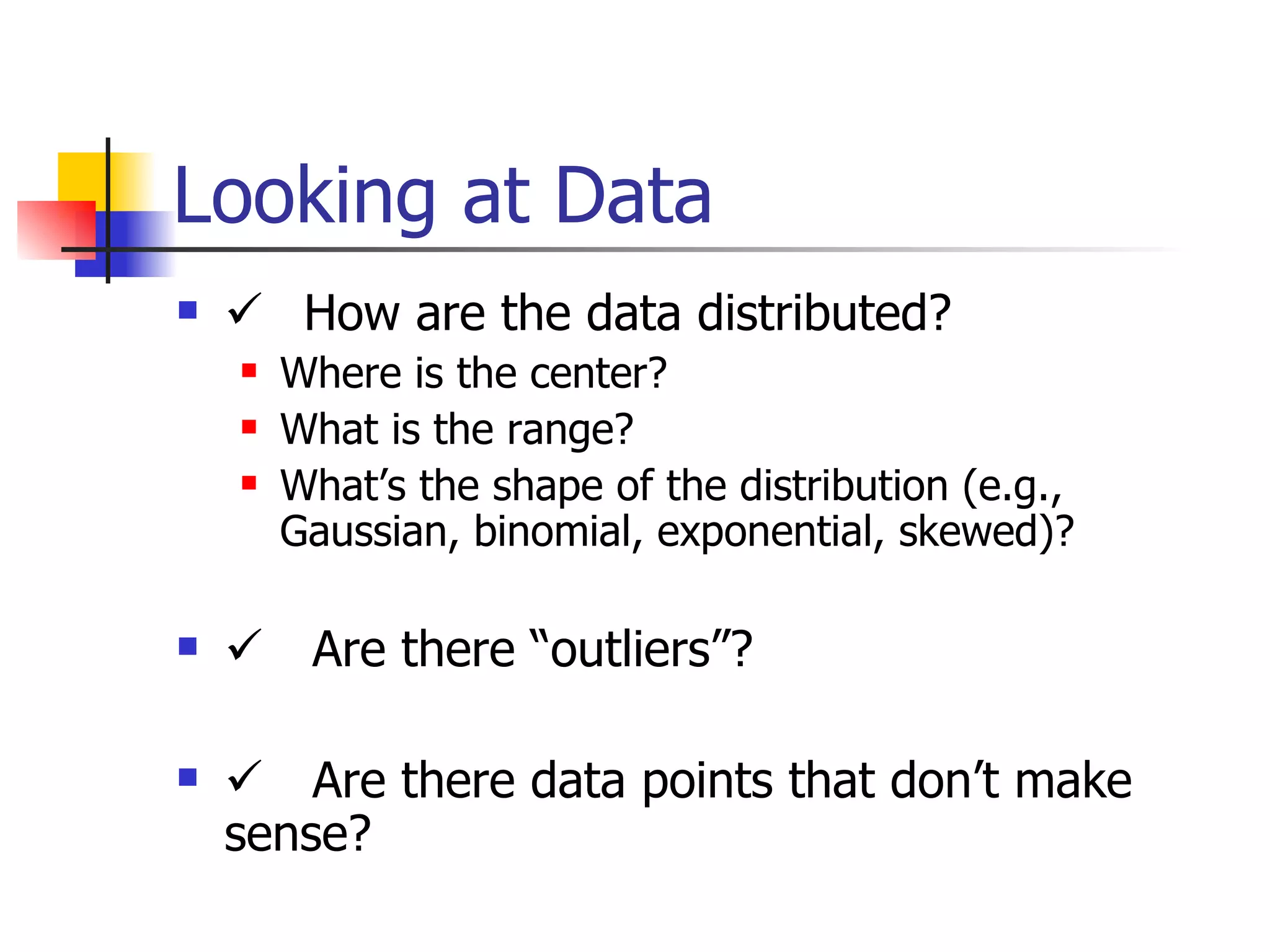 Looking at Data    How are the data distributed?  Where is the center? What is the range? What’s the shape of the distribution (e.g., Gaussian, binomial, exponential, skewed)?  Are there “outliers”?  Are there data points that don’t make sense? 