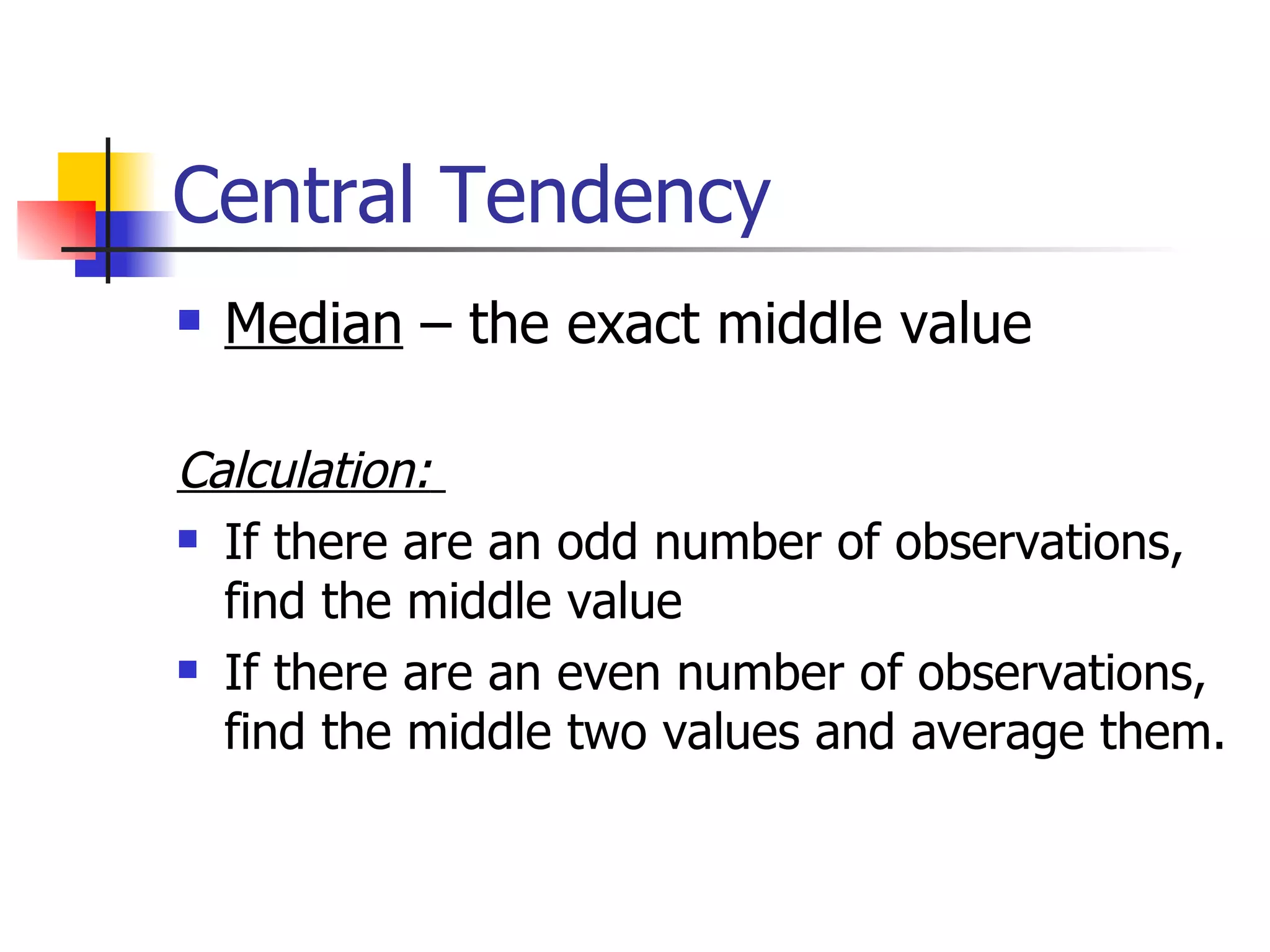 Central Tendency Median  – the exact middle value Calculation:   If there are an odd number of observations, find the middle value If there are an even number of observations, find the middle two values and average them. 