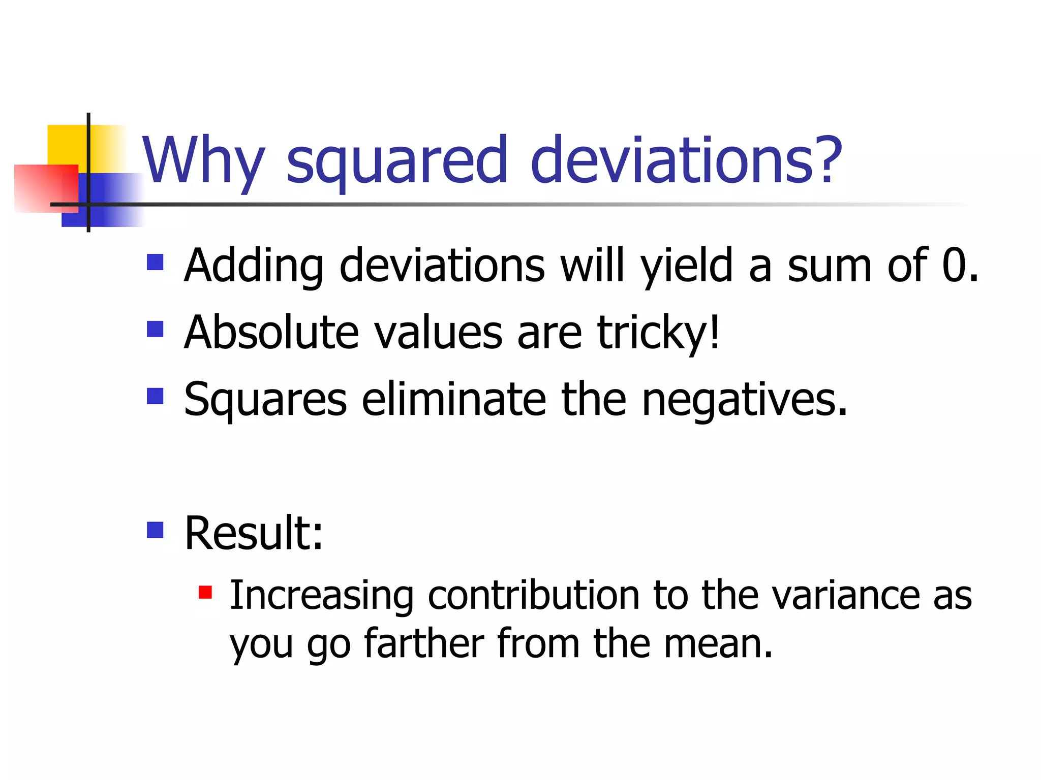 Why squared deviations? Adding deviations will yield a sum of 0. Absolute values are tricky! Squares eliminate the negatives. Result:  Increasing contribution to the variance as you go farther from the mean.  