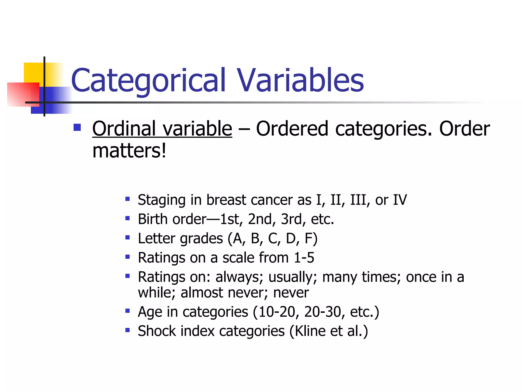 Categorical Variables Ordinal variable  – Ordered categories. Order matters! Staging in breast cancer as I, II, III, or IV Birth order—1st, 2nd, 3rd, etc. Letter grades (A, B, C, D, F) Ratings on a scale from 1-5 Ratings on: always; usually; many times; once in a while; almost never; never Age in categories (10-20, 20-30, etc.) Shock index categories (Kline et al.) 