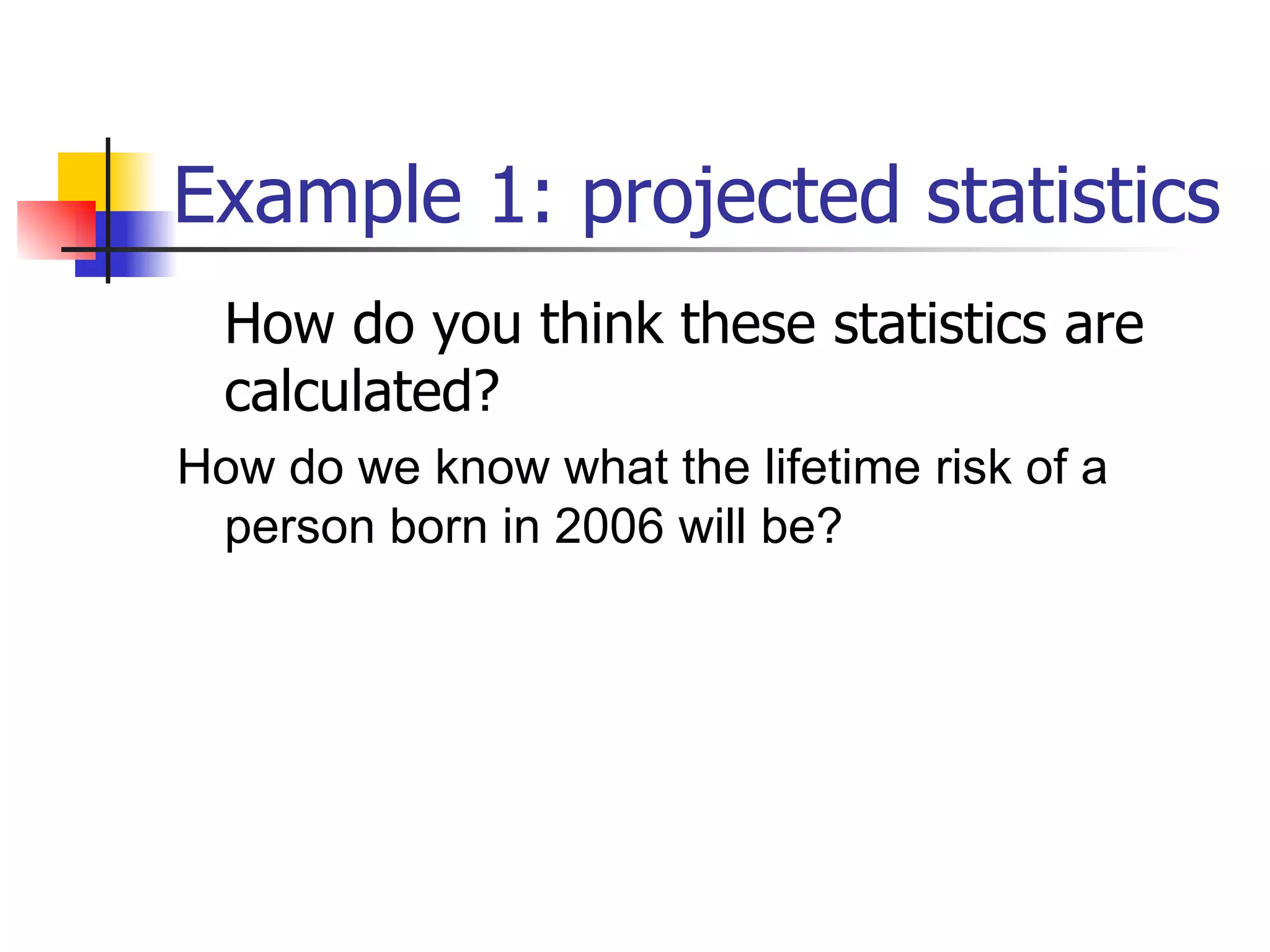 Example 1: projected statistics How do you think these statistics are calculated? How do we know what the lifetime risk of a person born in 2006 will be? 