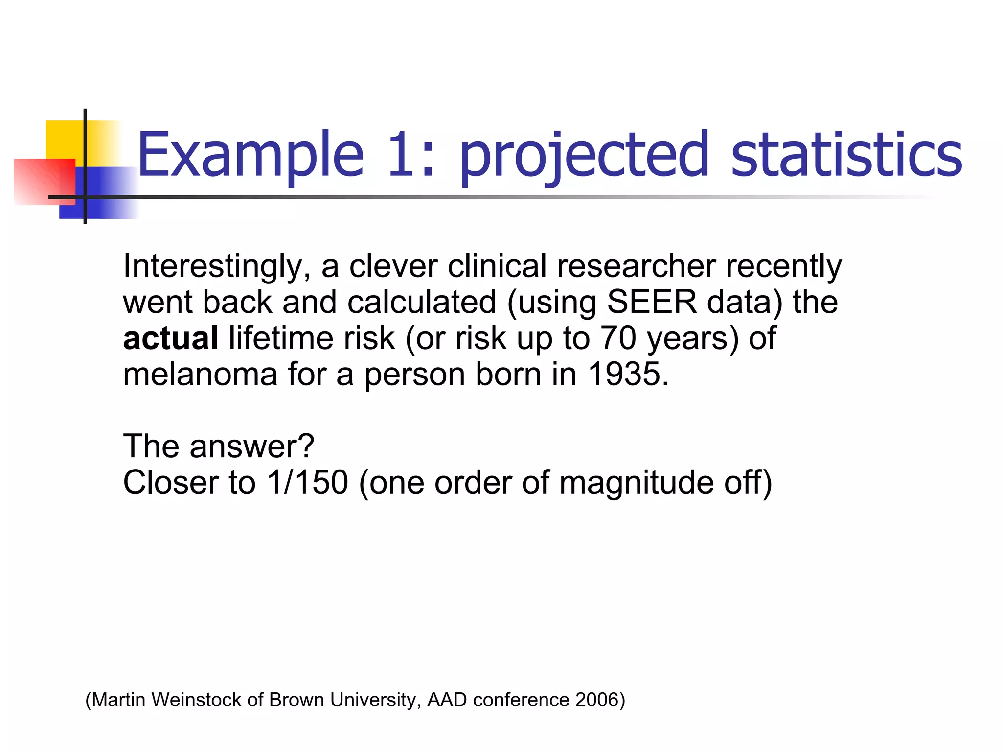 Example 1: projected statistics Interestingly, a clever clinical researcher recently went back and calculated (using SEER data) the  actual  lifetime risk (or risk up to 70 years) of melanoma for a person born in 1935. The answer? Closer to 1/150 (one order of magnitude off)  (Martin Weinstock of Brown University, AAD conference 2006)   