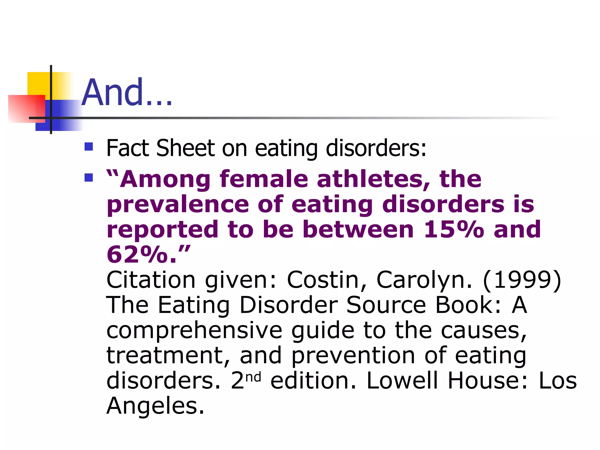 And… Fact Sheet on eating disorders: “ Among female athletes, the prevalence of eating disorders is reported to be between 15% and 62%.” Citation given: Costin, Carolyn. (1999) The Eating Disorder Source Book: A comprehensive guide to the causes, treatment, and prevention of eating disorders. 2 nd  edition. Lowell House: Los Angeles. 