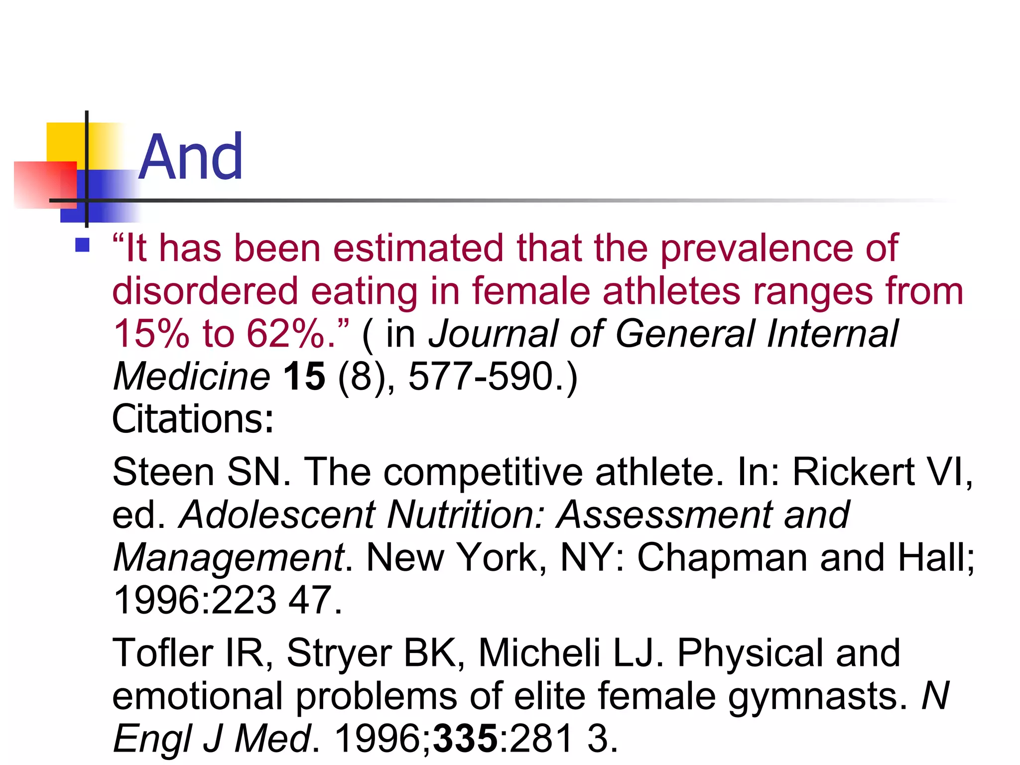 And “ It has been estimated that the prevalence of disordered eating in female athletes ranges from 15% to 62%.”  ( in  Journal of General Internal Medicine   15  (8), 577-590.) Citations: Steen SN. The competitive athlete. In: Rickert VI, ed.  Adolescent Nutrition: Assessment and Management . New York, NY: Chapman and Hall; 1996:223 47.  Tofler IR, Stryer BK, Micheli LJ. Physical and emotional problems of elite female gymnasts.  N Engl J Med . 1996; 335 :281 3. 