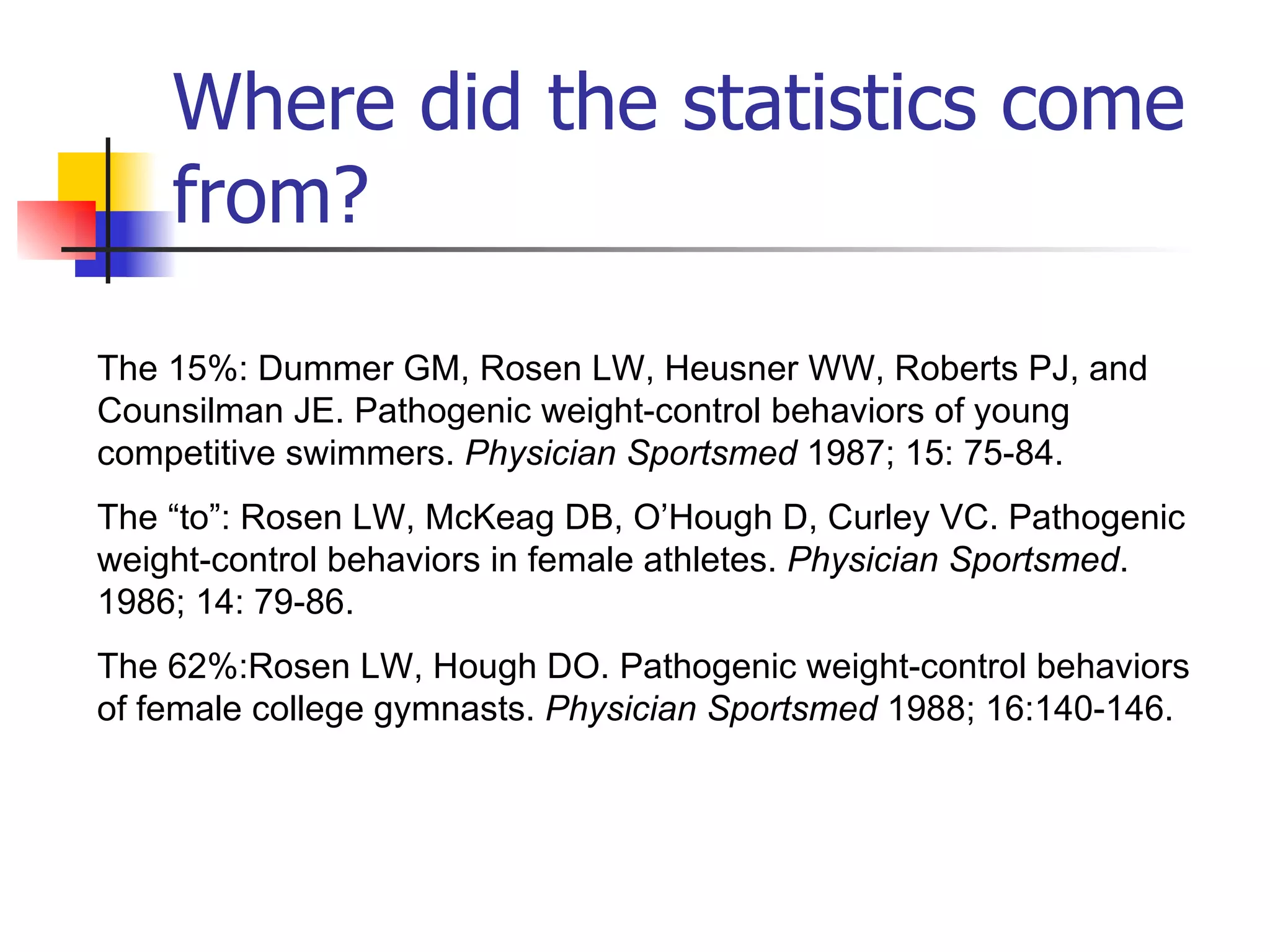 Where did the statistics come from? The 15%: Dummer GM, Rosen LW, Heusner WW, Roberts PJ, and Counsilman JE. Pathogenic weight-control behaviors of young competitive swimmers.  Physician Sportsmed  1987; 15: 75-84.  The “to”: Rosen LW, McKeag DB, O’Hough D, Curley VC. Pathogenic weight-control behaviors in female athletes.  Physician Sportsmed . 1986; 14: 79-86. The 62%:Rosen LW, Hough DO. Pathogenic weight-control behaviors of female college gymnasts.  Physician Sportsmed  1988; 16:140-146.   