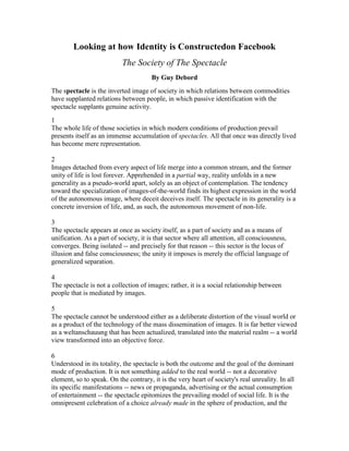 Looking at how Identity is Constructed on Facebook<br />The Society of The Spectacle<br />By Guy Debord<br />The spectacle is the inverted image of society in which relations between commodities have supplanted relations between people, in which passive identification with the spectacle supplants genuine activity.<br />1<br />The whole life of those societies in which modern conditions of production prevail presents itself as an immense accumulation of spectacles. All that once was directly lived has become mere representation.<br />2<br />Images detached from every aspect of life merge into a common stream, and the former unity of life is lost forever. Apprehended in a partial way, reality unfolds in a new generality as a pseudo-world apart, solely as an object of contemplation. The tendency toward the specialization of images-of-the-world finds its highest expression in the world of the autonomous image, where deceit deceives itself. The spectacle in its generality is a concrete inversion of life, and, as such, the autonomous movement of non-life.<br />3<br />The spectacle appears at once as society itself, as a part of society and as a means of unification. As a part of society, it is that sector where all attention, all consciousness, converges. Being isolated -- and precisely for that reason -- this sector is the locus of illusion and false consciousness; the unity it imposes is merely the official language of generalized separation.<br />4<br />The spectacle is not a collection of images; rather, it is a social relationship between people that is mediated by images.<br />5<br />The spectacle cannot be understood either as a deliberate distortion of the visual world or as a product of the technology of the mass dissemination of images. It is far better viewed as a weltanschauung that has been actualized, translated into the material realm -- a world view transformed into an objective force.<br />6<br />Understood in its totality, the spectacle is both the outcome and the goal of the dominant mode of production. It is not something added to the real world -- not a decorative element, so to speak. On the contrary, it is the very heart of society's real unreality. In all its specific manifestations -- news or propaganda, advertising or the actual consumption of entertainment -- the spectacle epitomizes the prevailing model of social life. It is the omnipresent celebration of a choice already made in the sphere of production, and the consummate result of that choice. In form as in content the spectacle serves as total justification for the conditions and aims of the existing system. It further ensures the permanent presence of that justification, for it governs almost all time spent outside the production process itself.<br />TASK:<br />,[object Object]