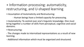 + Information processing: automaticity,
restructuring, and U-shaped learning
• Assumption of Automaticity and Restructuring:
- Human beings have a limited capacity for processing.
• Automaticity: To control over one’s linguistic knowledge. One must
bring together a number of skills from perceptual, cognitive and social
domains.
• Restructuring:
- The changes made to internalized representations as a result of new
learning.
- Additional information which must be organized and structured.
 