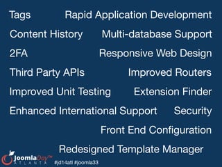 #jd14atl #joomla33
Responsive Web Design
Content History
Tags
Extension Finder
Rapid Application Development
Third Party APIs
Enhanced International Support
Front End Conﬁguration
Security
Redesigned Template Manager
Improved Routers
Multi-database Support
Improved Unit Testing
2FA
 