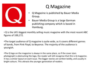 Q MagazineQ Magazine is published by Bauer Media Group. Bauer Media Group is a large German publishing company which is based in Hamburg.Q is the UK’s biggest monthly selling music magazine with the most recent ABC  figures of 100,172. 