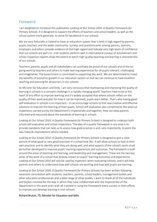 1 | P a g e
Foreword
I am delighted to introduce this publication Looking at Our School 2016: A Quality Framework for
Primary Schools. It is designed to support the efforts of teachers and school leaders, as well as the
school system more generally, to strive for excellence in our schools.
We are very fortunate in Ireland to have an education system that is held in high regard by parents,
pupils, teachers and the wider community. Surveys and questionnaires among parents, learners,
employers and others provide evidence of that high regard and indicate very high levels of confidence
that our schools are well run. Irish students perform well in international surveys of achievement and
school inspection reports show the extent to which high-quality teaching and learning is characteristic
of our schools.
Teachers, parents, pupils and all stakeholders can justifiably be proud of our schools and of the on-
going work by teachers and others to make learning experiences for all pupils relevant, challenging
and imaginative. The Government is committed to supporting this work. We are determined to invest
the benefits of economic growth in our education system so that we can continue to have excellent
teaching and learning for all learners in our schools.
As Minister for Education and Skills, I am very conscious that maintaining and improving the quality of
learning in schools is a constant challenge in a rapidly changing world. Teachers have to be at the
heart of any effort to improve learning and it’s widely accepted that where schools reflect on the
quality of their work and plan for how it can be improved, pupils learn better. That’s why having good
self-evaluation in schools is so important – it can encourage schools to find new creative and effective
solutions to improve the learning of their pupils. School self-evaluation also compliments the external
inspections carried out by the Department’s Inspectorate and together, they can keep parents
informed and reassured about the standards of learning in schools.
Looking at Our School 2016: A Quality Framework for Primary Schools is designed to underpin both
school self-evaluation and school inspections. The idea of a quality framework in any area is to
provide standards that can help us to assess how good practice is and, very importantly, to point the
way towards improvement where needed.
Looking at Our School 2016: A Quality framework for Primary Schools is designed to give a clear
picture of what good or very good practices in a school look like. It will allow schools to look at their
own practices and to identify what they are doing well, and what aspects of the school’s work could
be further developed to improve pupils’ learning experiences and outcomes. The framework is built
around the areas of teaching and learning, and leadership and management. These are the two key
areas of the work of a school that directly impact on pupils’ learning outcomes and experiences.
Looking at Our School 2016 will also be used by inspectors when evaluating schools, and it will help
parents and others to understand how well schools are working and how well pupils are learning.
Looking at Our School 2016: A Quality Framework for Primary Schools has been written following
extensive consultation with students, teachers, parents, school leaders, management bodies and
other education professionals and a wide range of other bodies. I want to thank all of the individuals
and bodies involved for the way in which they have collaborated with the Inspectorate of the
Department in this work and I wish all involved in using the framework every success in their efforts
to improve and develop learning in Irish schools.
Richard Bruton, TD, Minister for Education and Skills
 