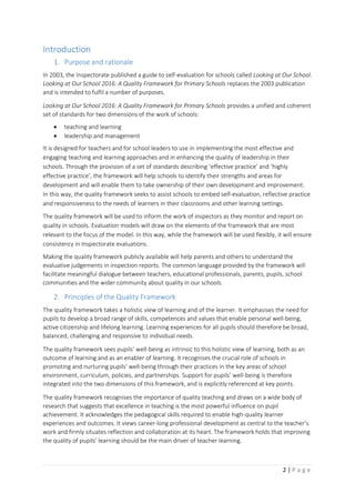 2 | P a g e
Introduction
1. Purpose and rationale
In 2003, the Inspectorate published a guide to self-evaluation for schools called Looking at Our School.
Looking at Our School 2016: A Quality Framework for Primary Schools replaces the 2003 publication
and is intended to fulfil a number of purposes.
Looking at Our School 2016: A Quality Framework for Primary Schools provides a unified and coherent
set of standards for two dimensions of the work of schools:
 teaching and learning
 leadership and management
It is designed for teachers and for school leaders to use in implementing the most effective and
engaging teaching and learning approaches and in enhancing the quality of leadership in their
schools. Through the provision of a set of standards describing ‘effective practice’ and ‘highly
effective practice’, the framework will help schools to identify their strengths and areas for
development and will enable them to take ownership of their own development and improvement.
In this way, the quality framework seeks to assist schools to embed self-evaluation, reflective practice
and responsiveness to the needs of learners in their classrooms and other learning settings.
The quality framework will be used to inform the work of inspectors as they monitor and report on
quality in schools. Evaluation models will draw on the elements of the framework that are most
relevant to the focus of the model. In this way, while the framework will be used flexibly, it will ensure
consistency in Inspectorate evaluations.
Making the quality framework publicly available will help parents and others to understand the
evaluative judgements in inspection reports. The common language provided by the framework will
facilitate meaningful dialogue between teachers, educational professionals, parents, pupils, school
communities and the wider community about quality in our schools.
2. Principles of the Quality Framework
The quality framework takes a holistic view of learning and of the learner. It emphasises the need for
pupils to develop a broad range of skills, competences and values that enable personal well-being,
active citizenship and lifelong learning. Learning experiences for all pupils should therefore be broad,
balanced, challenging and responsive to individual needs.
The quality framework sees pupils’ well-being as intrinsic to this holistic view of learning, both as an
outcome of learning and as an enabler of learning. It recognises the crucial role of schools in
promoting and nurturing pupils’ well-being through their practices in the key areas of school
environment, curriculum, policies, and partnerships. Support for pupils’ well-being is therefore
integrated into the two dimensions of this framework, and is explicitly referenced at key points.
The quality framework recognises the importance of quality teaching and draws on a wide body of
research that suggests that excellence in teaching is the most powerful influence on pupil
achievement. It acknowledges the pedagogical skills required to enable high-quality learner
experiences and outcomes. It views career-long professional development as central to the teacher’s
work and firmly situates reflection and collaboration at its heart. The framework holds that improving
the quality of pupils’ learning should be the main driver of teacher learning.
 