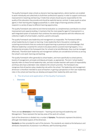 3 | P a g e
The quality framework views schools as dynamic learning organisations, where teachers are enabled
to work individually and collectively to build their professional capacity in order to support continuous
improvement in teaching and learning. It holds that schools should assume responsibility for the
quality of the education they provide and should be explicitly learner-centred. It views pupils as active
agents in their learning who engage purposefully in a wide range of learning activities and who
respond in a variety of ways to different learning opportunities.
The quality framework sees external and internal evaluation as complementary contributors to school
improvement and capacity building. It maintains that the most powerful agent of improvement is a
well-integrated system of evaluation that combines the external perspective with the reflective and
collective insights of school leaders, teachers, parents and pupils.
The quality framework sees leadership and management as inseparable. The framework defines
school leadership by its impact on learning. It sees leadership that is focused on creating and
sustaining environments that are conducive to good learning as paramount and acknowledges that
effective leadership is essential for schools to be places where successful learning happens. It is a
fundamental principle of the framework that, for schools to be led effectively, they must be managed
effectively. Therefore both leadership and management skillsets are considered at all times as serving
the school’s core work: learning and teaching.
The quality framework refers generally to school leaders, and more specifically to school patrons,
boards of management, principals and deputy principals, as appropriate. The term ‘school leaders’
typically refers to these formal leadership roles, and also includes teachers with posts of responsibility
and those who have undertaken roles related to the school’s priorities. The framework also
recognises that all teachers play a leadership role within the school. The leadership and management
dimension is therefore intended to assist all teachers in gaining a perspective on their own leadership
roles in the school and how they can develop and expand their leadership skills over time.
3. The structure and application of the Quality Framework
i. Overview
There are two dimensions in the framework – Teaching and Learning and Leadership and
Management. These represent the two key areas of the work of a school.
Each of the dimensions is divided into a number of domains. The domains represent the distinct,
although interrelated aspects of the dimension.
Standards are then provided for each of the domains. The standards are stated as the behaviours and
attributes characteristic of practices in an effective, well-functioning school.
Dimension
Domain
Standard
Statement
of Practice
 