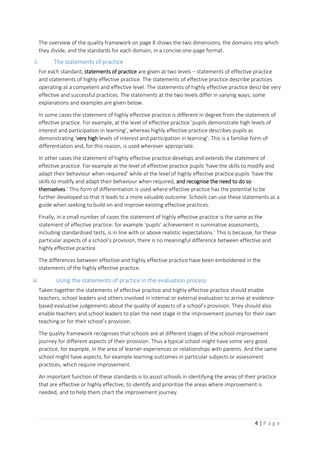 4 | P a g e
The overview of the quality framework on page 8 shows the two dimensions, the domains into which
they divide, and the standards for each domain, in a concise one-page format.
ii. The statements of practice
For each standard, statements of practice are given at two levels – statements of effective practice
and statements of highly effective practice. The statements of effective practice describe practices
operating at a competent and effective level. The statements of highly effective practice describe very
effective and successful practices. The statements at the two levels differ in varying ways; some
explanations and examples are given below.
In some cases the statement of highly effective practice is different in degree from the statement of
effective practice. For example, at the level of effective practice ‘pupils demonstrate high levels of
interest and participation in learning’, whereas highly effective practice describes pupils as
demonstrating ‘very high levels of interest and participation in learning’. This is a familiar form of
differentiation and, for this reason, is used wherever appropriate.
In other cases the statement of highly effective practice develops and extends the statement of
effective practice. For example at the level of effective practice pupils ‘have the skills to modify and
adapt their behaviour when required’ while at the level of highly effective practice pupils ‘have the
skills to modify and adapt their behaviour when required, and recognise the need to do so
themselves.’ This form of differentiation is used where effective practice has the potential to be
further developed so that it leads to a more valuable outcome. Schools can use these statements as a
guide when seeking to build on and improve existing effective practices.
Finally, in a small number of cases the statement of highly effective practice is the same as the
statement of effective practice: for example ‘pupils’ achievement in summative assessments,
including standardised tests, is in line with or above realistic expectations.’ This is because, for these
particular aspects of a school’s provision, there is no meaningful difference between effective and
highly effective practice.
The differences between effective and highly effective practice have been emboldened in the
statements of the highly effective practice.
iii. Using the statements of practice in the evaluation process
Taken together the statements of effective practice and highly effective practice should enable
teachers, school leaders and others involved in internal or external evaluation to arrive at evidence-
based evaluative judgements about the quality of aspects of a school’s provision. They should also
enable teachers and school leaders to plan the next stage in the improvement journey for their own
teaching or for their school’s provision.
The quality framework recognises that schools are at different stages of the school improvement
journey for different aspects of their provision. Thus a typical school might have some very good
practice, for example, in the area of learner experiences or relationships with parents. And the same
school might have aspects, for example learning outcomes in particular subjects or assessment
practices, which require improvement.
An important function of these standards is to assist schools in identifying the areas of their practice
that are effective or highly effective, to identify and prioritise the areas where improvement is
needed, and to help them chart the improvement journey.
 