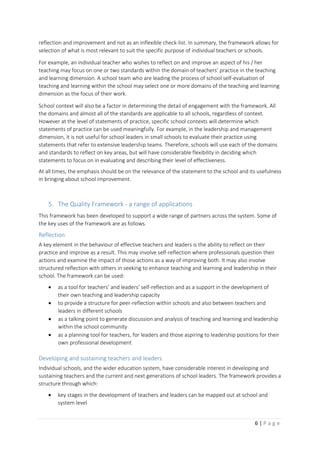6 | P a g e
reflection and improvement and not as an inflexible check-list. In summary, the framework allows for
selection of what is most relevant to suit the specific purpose of individual teachers or schools.
For example, an individual teacher who wishes to reflect on and improve an aspect of his / her
teaching may focus on one or two standards within the domain of teachers’ practice in the teaching
and learning dimension. A school team who are leading the process of school self-evaluation of
teaching and learning within the school may select one or more domains of the teaching and learning
dimension as the focus of their work.
School context will also be a factor in determining the detail of engagement with the framework. All
the domains and almost all of the standards are applicable to all schools, regardless of context.
However at the level of statements of practice, specific school contexts will determine which
statements of practice can be used meaningfully. For example, in the leadership and management
dimension, it is not useful for school leaders in small schools to evaluate their practice using
statements that refer to extensive leadership teams. Therefore, schools will use each of the domains
and standards to reflect on key areas, but will have considerable flexibility in deciding which
statements to focus on in evaluating and describing their level of effectiveness.
At all times, the emphasis should be on the relevance of the statement to the school and its usefulness
in bringing about school improvement.
5. The Quality Framework - a range of applications
This framework has been developed to support a wide range of partners across the system. Some of
the key uses of the framework are as follows.
Reflection
A key element in the behaviour of effective teachers and leaders is the ability to reflect on their
practice and improve as a result. This may involve self-reflection where professionals question their
actions and examine the impact of those actions as a way of improving both. It may also involve
structured reflection with others in seeking to enhance teaching and learning and leadership in their
school. The framework can be used:
 as a tool for teachers’ and leaders’ self-reflection and as a support in the development of
their own teaching and leadership capacity
 to provide a structure for peer-reflection within schools and also between teachers and
leaders in different schools
 as a talking point to generate discussion and analysis of teaching and learning and leadership
within the school community
 as a planning tool for teachers, for leaders and those aspiring to leadership positions for their
own professional development
Developing and sustaining teachers and leaders
Individual schools, and the wider education system, have considerable interest in developing and
sustaining teachers and the current and next generations of school leaders. The framework provides a
structure through which:
 key stages in the development of teachers and leaders can be mapped out at school and
system level
 