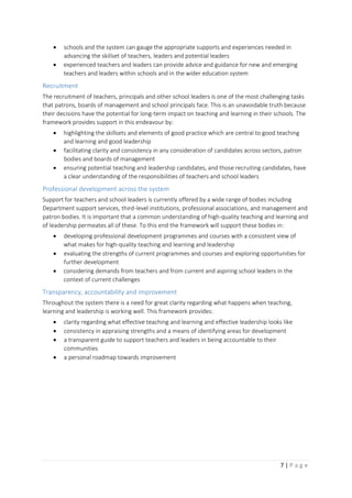 7 | P a g e
 schools and the system can gauge the appropriate supports and experiences needed in
advancing the skillset of teachers, leaders and potential leaders
 experienced teachers and leaders can provide advice and guidance for new and emerging
teachers and leaders within schools and in the wider education system
Recruitment
The recruitment of teachers, principals and other school leaders is one of the most challenging tasks
that patrons, boards of management and school principals face. This is an unavoidable truth because
their decisions have the potential for long-term impact on teaching and learning in their schools. The
framework provides support in this endeavour by:
 highlighting the skillsets and elements of good practice which are central to good teaching
and learning and good leadership
 facilitating clarity and consistency in any consideration of candidates across sectors, patron
bodies and boards of management
 ensuring potential teaching and leadership candidates, and those recruiting candidates, have
a clear understanding of the responsibilities of teachers and school leaders
Professional development across the system
Support for teachers and school leaders is currently offered by a wide range of bodies including
Department support services, third-level institutions, professional associations, and management and
patron bodies. It is important that a common understanding of high-quality teaching and learning and
of leadership permeates all of these. To this end the framework will support these bodies in:
 developing professional development programmes and courses with a consistent view of
what makes for high-quality teaching and learning and leadership
 evaluating the strengths of current programmes and courses and exploring opportunities for
further development
 considering demands from teachers and from current and aspiring school leaders in the
context of current challenges
Transparency, accountability and improvement
Throughout the system there is a need for great clarity regarding what happens when teaching,
learning and leadership is working well. This framework provides:
 clarity regarding what effective teaching and learning and effective leadership looks like
 consistency in appraising strengths and a means of identifying areas for development
 a transparent guide to support teachers and leaders in being accountable to their
communities
 a personal roadmap towards improvement
 