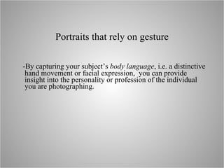Portraits that rely on gesture -By capturing your subject’s  body language , i.e. a distinctive hand movement or facial expression,  you can provide insight into the personality or profession of the individual you are photographing. 