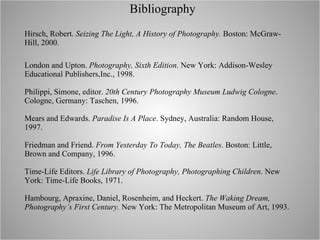 Bibliography Hirsch, Robert.  Seizing The Light, A History of Photography.  Boston: McGraw-Hill, 2000. London and Upton.  Photography, Sixth Edition . New York: Addison-Wesley Educational Publishers,Inc., 1998. Philippi, Simone, editor.  20th Century Photography Museum Ludwig Cologne . Cologne, Germany: Taschen, 1996. Mears and Edwards.  Paradise Is A Place . Sydney, Australia: Random House, 1997. Friedman and Friend.  From Yesterday To Today, The Beatles . Boston: Little, Brown and Company, 1996. Time-Life Editors.  Life Library of Photography, Photographing Children . New York: Time-Life Books, 1971. Hambourg, Apraxine, Daniel, Rosenheim, and Heckert.  The Waking Dream, Photography’s First Century.  New York: The Metropolitan Museum of Art, 1993. 