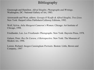 Bibliography Greenough and Hamilton.  Alfred Stieglitz, Photographs and Writings . Washington, DC: National Gallery of Art, 1983. Arrowsmith and West, editors.  Georgia O’Keeffe & Alfred Stieglitz, Two Lives.  New York: HarperCollins Publishers/Callaway Editions, 1992. Wolf, Sylvia.  Julia Margaret Cameron’s Women . Chicago: Art Institute of Chicago, 1998. Friedlander, Lee.  Lee Friedlander Photographs . New York: Haywire Press, 1978. Galassi, Peter.  Roy De Carava, A Retrospective . New York: The Museum of Modern Art, 1996. Lorenz, Richard.  Imogen Cunningham Portraits . Boston: Little, Brown and Company, 1997 