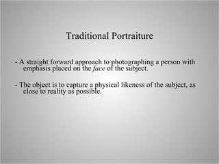 Traditional  Portraiture - A  straight forward approach to photographing a person with emphasis placed on the  face  of the subject. - The object is to capture a physical likeness of the subject, as close to reality as possible. 