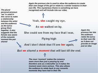 Again the pronoun her lets the audience relate the lyrics to their own life as it does not provide an image just an idea The noun ‘moment’ makes the romance seem more than just a passing by and therefore acts as a intensifier as it makes the moment seem more serious. This also allows the audience to relate back to any romantic moments they have had in their life  The plural personal pronoun ‘we’ is used in this verse to make a relationship between the artist and the audience as the lyrics group them together. It also suggests that the female was aware of the romantic moment the pair shared Again the pronoun she is used to allow the audience to create their own image of the girl or relate to a similar instance in their own life. This mysterious theme is something we have recognised and will include into our video 