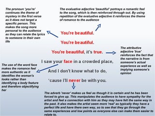 The attributive adjective 'true' reinforces the fact that the narrative is from someone’s actual experience as well as implying someone’s opinion The evaluative adjective ‘beautiful’ portrays a romantic feel to the song, which is then reinforced through out. By using repetition of the evaluative adjective it reinforces the theme of romance to the audience  The pronoun ‘you’re’ continues the theme of mystery in the first verse as it does not target a specific person. This makes the song more personal to the audience as they can relate the lyrics to someone in their own life The use of the word face makes the romance feel more authentic as it identifies the woman's looks rather than identifying a body feature and therefore objectifying her The adverb 'never' makes us feel as though it is certain and he has been forced to give up. This manipulates the audience to have sympathy for the artist and feel a connection with him as they may have felt the same way in the past. It also makes the artist seem more 'real' as typically they have a perfect life and have there own way, so to see that they go through the same experiences and low points as everyone else can make them easier to relate to. 