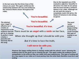 In the last verse the first three lines of the chorus are used. This again reinforces the relationship between the two and reinforces the romance theme shown throughout the video.  Due to the repeated use of the evaluative adjective ‘beautiful in the lyrics it is clear to our group that we must include a romance theme in our video. Although we do not want the song to completely match the lyrics, the theme of romance is too strong to ignore  The word ‘smile’ portrays a happy ending to the lyrics, could consider this type of ending in our video However the happy ending theme is sharply ended with the adverb ‘never’ showing the audience that he has given up on chasing the girl. This again makes the audience more sympathetic to the artist as they can relate from past experiences. This type of ending will be a key aspect in our video as it must portray how the artist feels therefore must be a sad ending  The abstract noun ‘angel’ is effective as it creates an impression to the audience that the girl he is chasing is perfect. It also creates a peaceful and heavenly feel to the song  