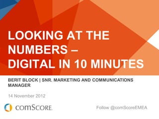 LOOKING AT THE
NUMBERS –
DIGITAL IN 10 MINUTES
BERIT BLOCK | SNR. MARKETING AND COMMUNICATIONS
MANAGER

14 November 2012

                                 Follow @comScoreEMEA
 