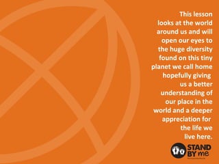 This lesson
looks at the world
around us and will
open our eyes to
the huge diversity
found on this tiny
planet we call home
hopefully giving
us a better
understanding of
our place in the
world and a deeper
appreciation for
the life we
live here.
 