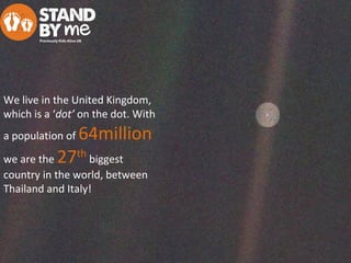 We live in the United Kingdom,
which is a ‘dot’ on the dot. With
a population of 64million
we are the 27th
biggest
country in the world, between
Thailand and Italy!
 