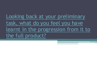 Looking back at your preliminary
task, what do you feel you have
learnt in the progression from it to
the full product?
 