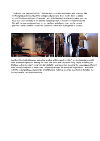 The Prelim one “We need to Talk” I feel was very controlled and flowed well. However, like
my final product the quality of the footage isn’t grate and this is mostly down to added
zoom’s/Ken Burns and types of cameras. I also probably wasn’t the best at making sure the
focus was tuned correctly to the desired object or person. In future I need to make sure I
film with the best equipment I can get my hands on and also try to set up the camera
perfectly so that I can film the smooth transitions rather than making them in the edit.
Another thing I didn’t focus on was colour grading within my prlim. I didn’t see the importance until I
used it in my final product. Making the shots flow easer with colour was fairly simple, matching the
Shots up so that they don’t jump from dark to light. I also found that changing the colours gave different
vibes to the footage and in some cases, completely changes the feel of the original shot. I was subtle
with the colour grading, only adding a tint of blue and matching the shots together but it made a the
footage benefit, narratively massively.
 
