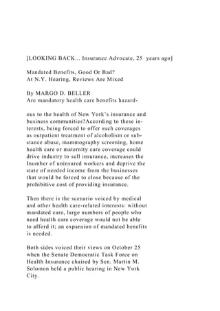 [LOOKING BACK... Insurance Advocate, 25 years ago]
Mandated Benefits, Good Or Bad?
At N.Y. Hearing, Reviews Are Mixed
By MARGO D. BELLER
Are mandatory health care benefits hazard-
ous to the health of New York’s insurance and
business communities?According to these in-
terests, being forced to offer such coverages
as outpatient treatment of alcoholism or sub-
stance abuse, mammography screening, home
health care or maternity care coverage could
drive industry to sell insurance, increases the
Inumber of uninsured workers and deprive the
state of needed income from the businesses
that would be forced to close because of the
prohibitive cost of providing insurance.
Then there is the scenario voiced by medical
and other health care-related interests: without
mandated care, large numbers of people who
need health care coverage would not be able
to afford it; an expansion of mandated benefits
is needed.
Both sides voiced their views on October 25
when the Senate Democratic Task Force on
Health Insurance chaired by Sen. Martin M.
Solomon held a public hearing in New York
City.
 
