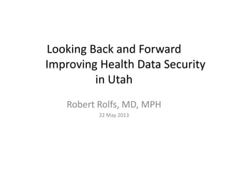 Looking Back and Forward
Improving Health Data Security
in Utah
Robert Rolfs, MD, MPH
22 May 2013
 