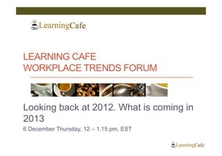 LEARNING CAFE
WORKPLACE TRENDS FORUM



Looking back at 2012. What is coming in
2013
6 December Thursday, 12 – 1.15 pm, EST
 
