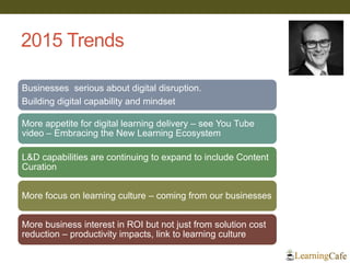 2015 Trends
Businesses serious about digital disruption.
Building digital capability and mindset
More appetite for digital learning delivery – see You Tube
video – Embracing the New Learning Ecosystem
L&D capabilities are continuing to expand to include Content
Curation
More focus on learning culture – coming from our businesses
More business interest in ROI but not just from solution cost
reduction – productivity impacts, link to learning culture
 