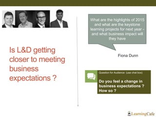 Is L&D getting
closer to meeting
business
expectations ?
What are the highlights of 2015
and what are the keystone
learning projects for next year -
and what business impact will
they have
Fiona Dunn
Question for Audience (use chat box)
Do you feel a change in
business expectations ?
How so ?
 