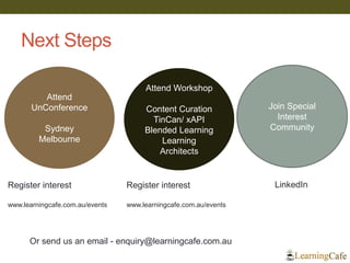 Next Steps
Join Special
Interest
Community
Attend Workshop
Content Curation
TinCan/ xAPI
Blended Learning
Learning
Architects
Attend
UnConference
Sydney
Melbourne
LinkedInRegister interest
www.learningcafe.com.au/events
Or send us an email - enquiry@learningcafe.com.au
Register interest
www.learningcafe.com.au/events
 