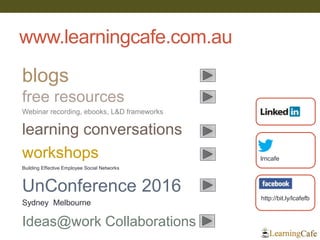 www.learningcafe.com.au
33
lrncafe
http://bit.ly/lcafefb
blogs
learning conversations
free resources
workshops
UnConference 2016
Sydney Melbourne
Webinar recording, ebooks, L&D frameworks
Building Effective Employee Social Networks
Ideas@work Collaborations
 