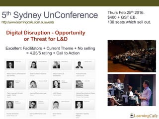 5th Sydney UnConference
http://www.learningcafe.com.au/events
Digital Disruption - Opportunity
or Threat for L&D
Thurs Feb 25th 2016.
$400 + GST EB.
130 seats which sell out.
Excellent Facilitators + Current Theme + No selling
= 4.25/5 rating + Call to Action
 
