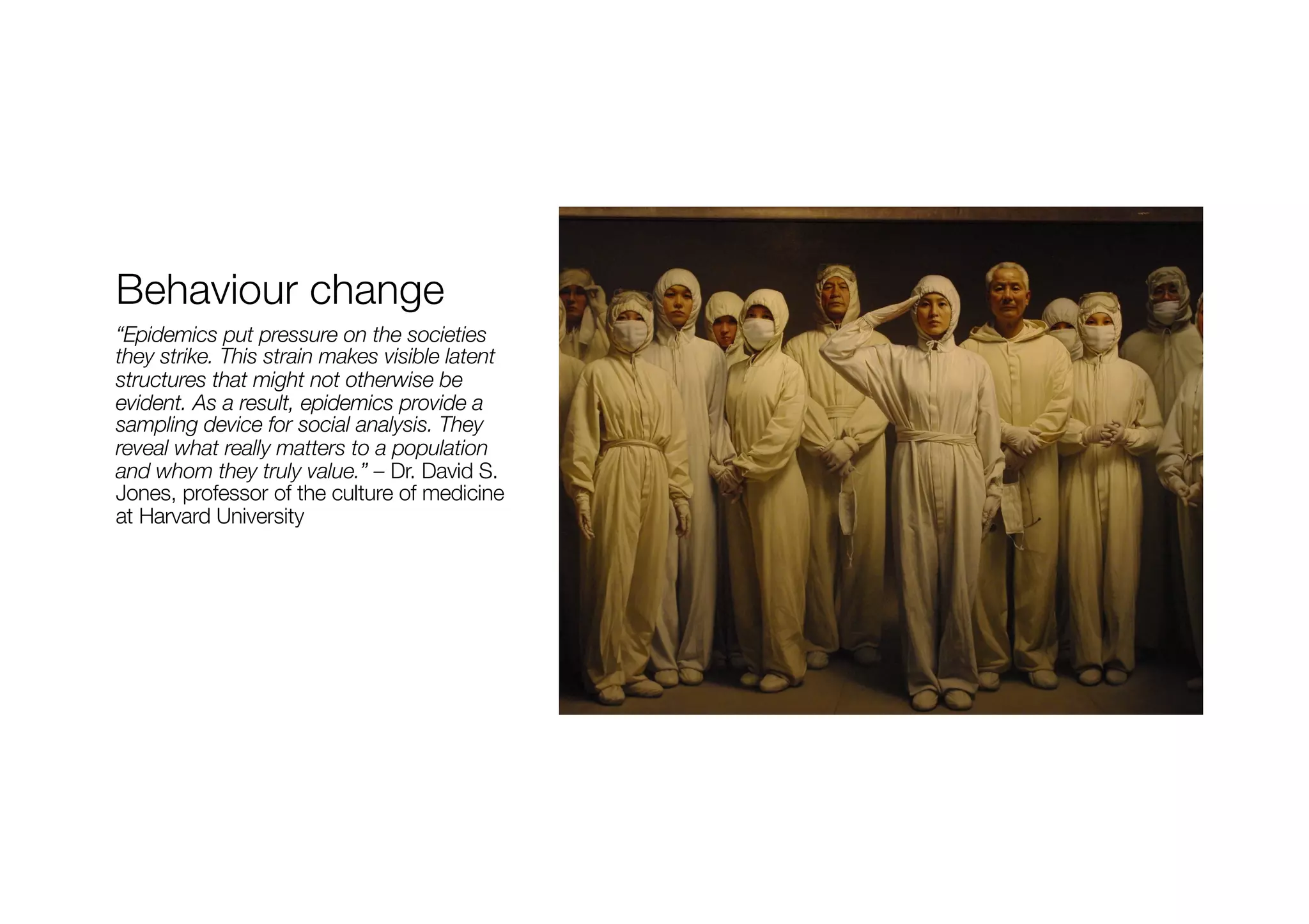Behaviour change
“Epidemics put pressure on the societies
they strike. This strain makes visible latent
structures that might not otherwise be
evident. As a result, epidemics provide a
sampling device for social analysis. They
reveal what really matters to a population
and whom they truly value.” – Dr. David S.
Jones, professor of the culture of medicine
at Harvard University
 